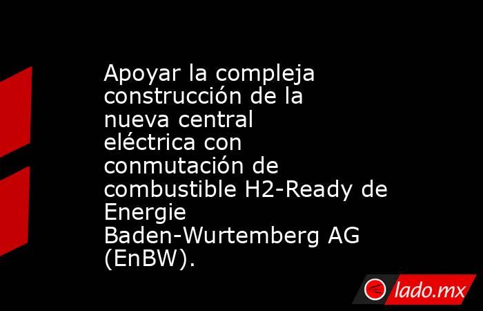 Apoyar la compleja construcción de la nueva central eléctrica con conmutación de combustible H2-Ready de Energie Baden-Wurtemberg AG (EnBW).. Noticias en tiempo real