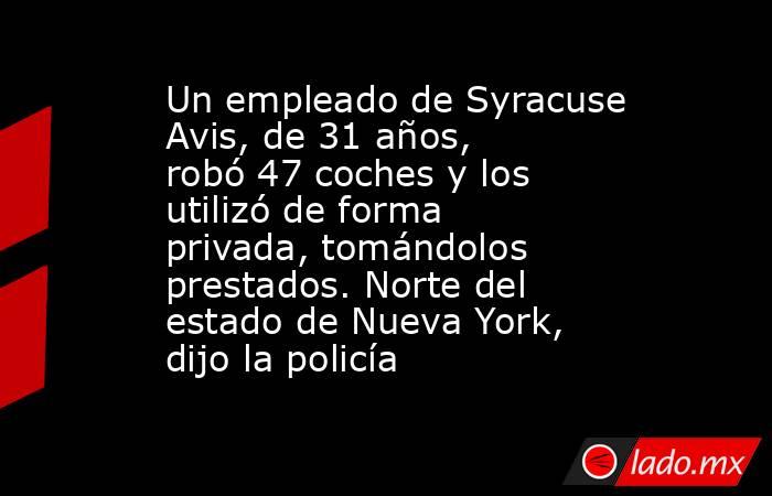 Un empleado de Syracuse Avis, de 31 años, robó 47 coches y los utilizó de forma privada, tomándolos prestados. Norte del estado de Nueva York, dijo la policía. Noticias en tiempo real