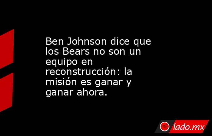 Ben Johnson dice que los Bears no son un equipo en reconstrucción: la misión es ganar y ganar ahora.. Noticias en tiempo real