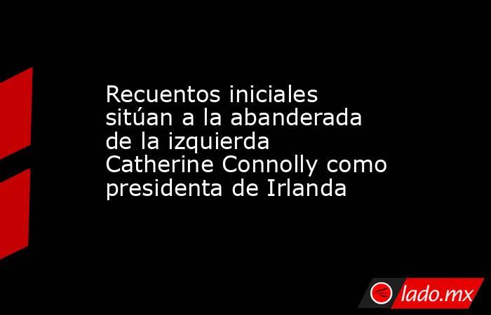 Recuentos iniciales sitúan a la abanderada de la izquierda Catherine Connolly como presidenta de Irlanda. Noticias en tiempo real