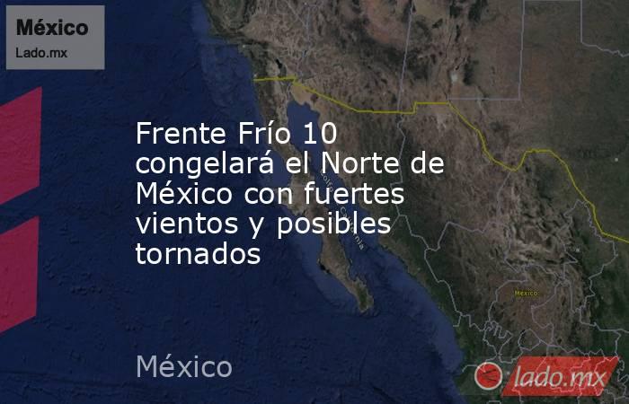 Frente Frío 10 congelará el Norte de México con fuertes vientos y posibles tornados. Noticias en tiempo real