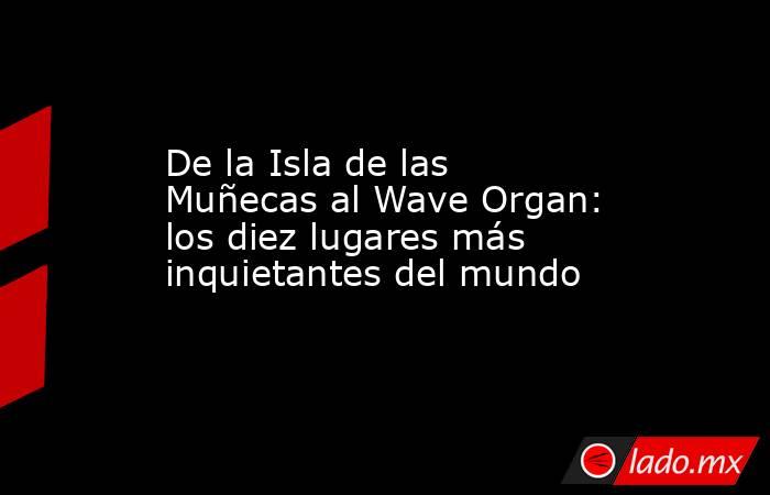 De la Isla de las Muñecas al Wave Organ: los diez lugares más inquietantes del mundo. Noticias en tiempo real