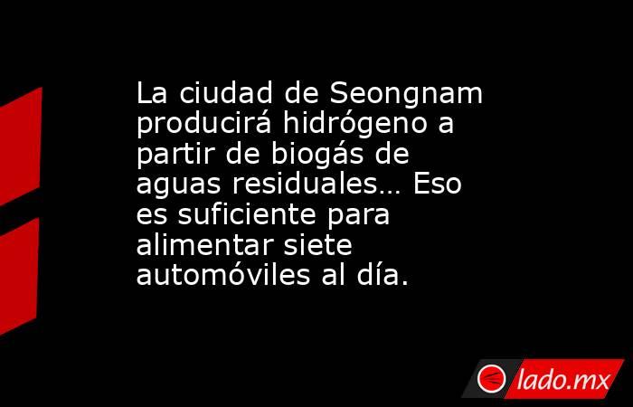 La ciudad de Seongnam producirá hidrógeno a partir de biogás de aguas residuales… Eso es suficiente para alimentar siete automóviles al día.. Noticias en tiempo real