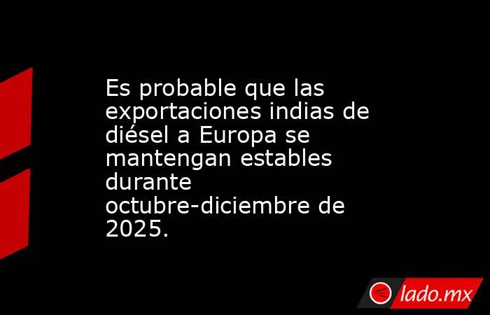 Es probable que las exportaciones indias de diésel a Europa se mantengan estables durante octubre-diciembre de 2025.. Noticias en tiempo real