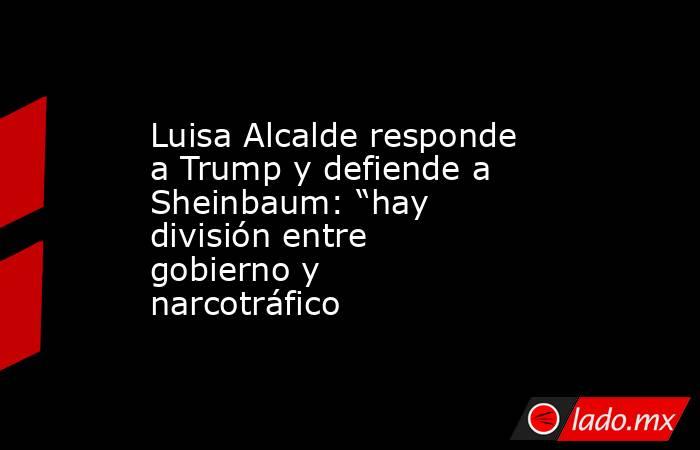 Luisa Alcalde responde a Trump y defiende a Sheinbaum: “hay división entre gobierno y narcotráfico . Noticias en tiempo real