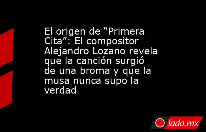 El origen de “Primera Cita”: El compositor Alejandro Lozano revela que la canción surgió de una broma y que la musa nunca supo la verdad. Noticias en tiempo real