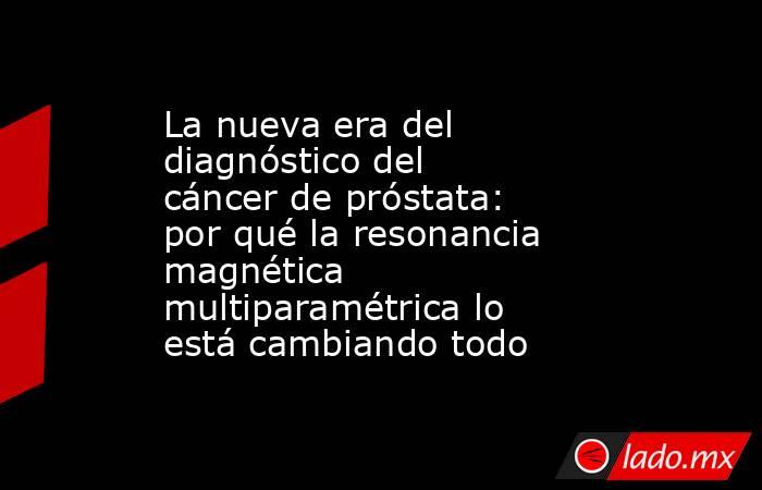 La nueva era del diagnóstico del cáncer de próstata: por qué la resonancia magnética multiparamétrica lo está cambiando todo. Noticias en tiempo real