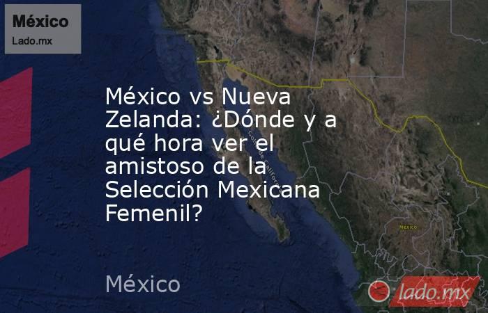 México vs Nueva Zelanda: ¿Dónde y a qué hora ver el amistoso de la Selección Mexicana Femenil?. Noticias en tiempo real
