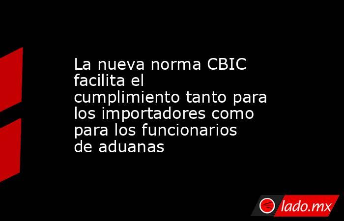 La nueva norma CBIC facilita el cumplimiento tanto para los importadores como para los funcionarios de aduanas. Noticias en tiempo real