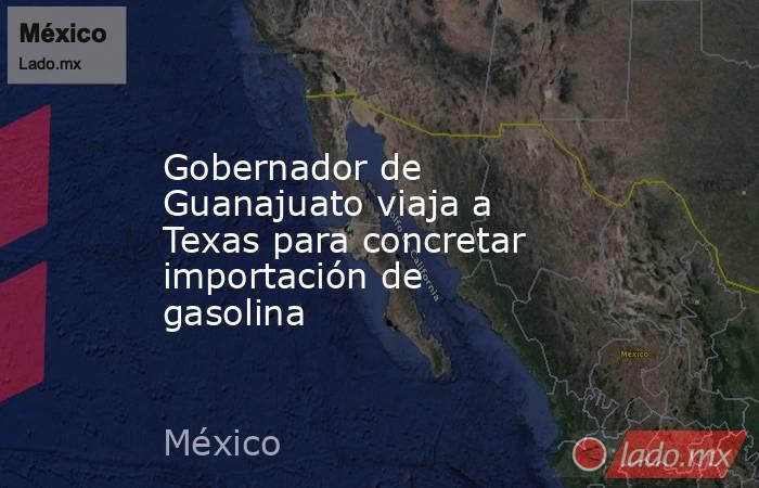 Gobernador de Guanajuato viaja a Texas para concretar importación de gasolina. Noticias en tiempo real