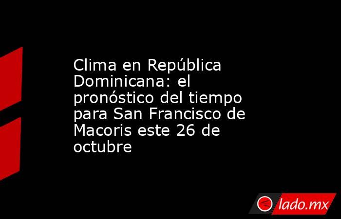 Clima en República Dominicana: el pronóstico del tiempo para San Francisco de Macoris este 26 de octubre. Noticias en tiempo real