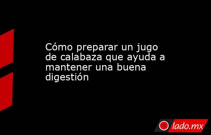 Cómo preparar un jugo de calabaza que ayuda a mantener una buena digestión. Noticias en tiempo real
