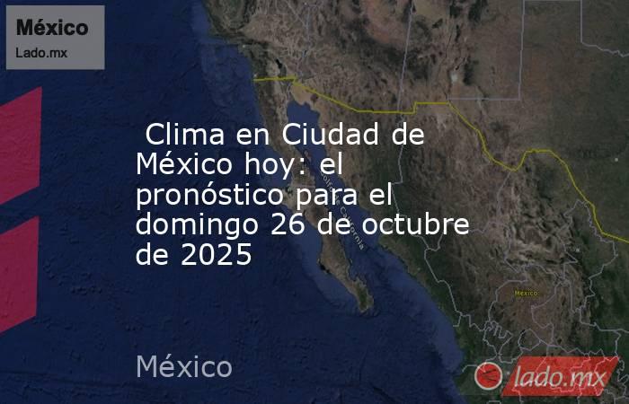  Clima en Ciudad de México hoy: el pronóstico para el domingo 26 de octubre de 2025. Noticias en tiempo real