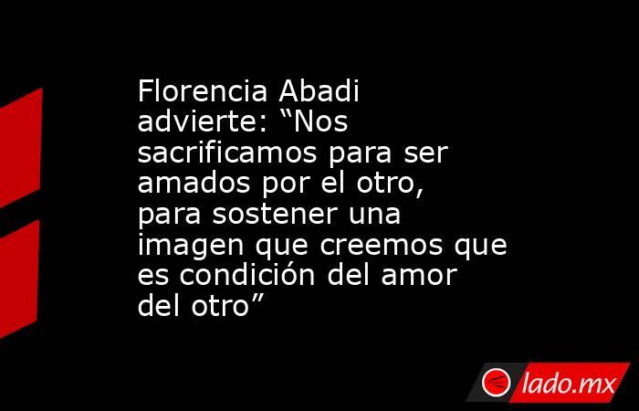 Florencia Abadi advierte: “Nos sacrificamos para ser amados por el otro, para sostener una imagen que creemos que es condición del amor del otro” . Noticias en tiempo real