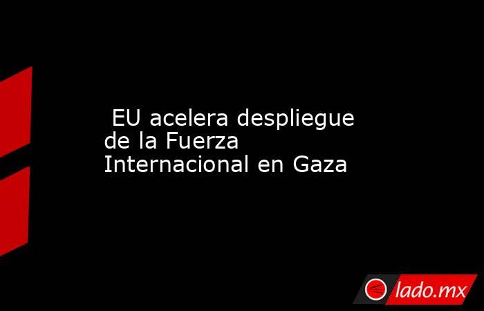  EU acelera despliegue de la Fuerza Internacional en Gaza. Noticias en tiempo real