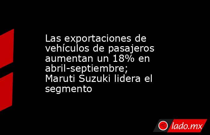 Las exportaciones de vehículos de pasajeros aumentan un 18% en abril-septiembre; Maruti Suzuki lidera el segmento. Noticias en tiempo real