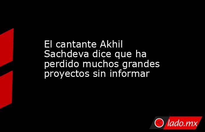 El cantante Akhil Sachdeva dice que ha perdido muchos grandes proyectos sin informar. Noticias en tiempo real