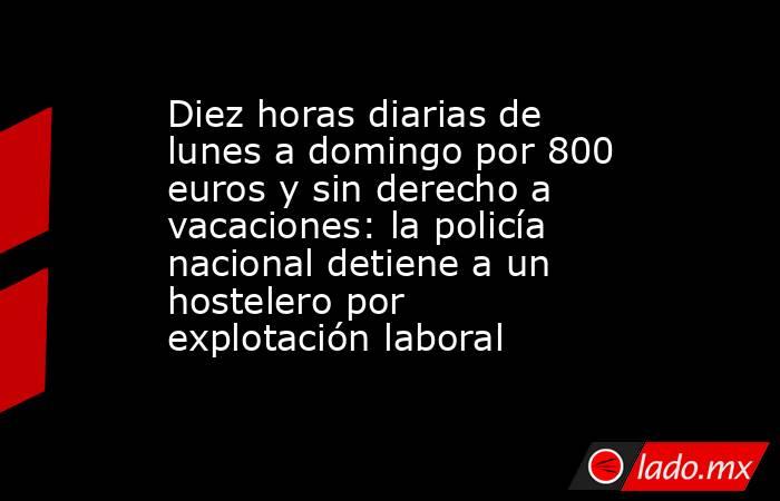 Diez horas diarias de lunes a domingo por 800 euros y sin derecho a vacaciones: la policía nacional detiene a un hostelero por explotación laboral. Noticias en tiempo real