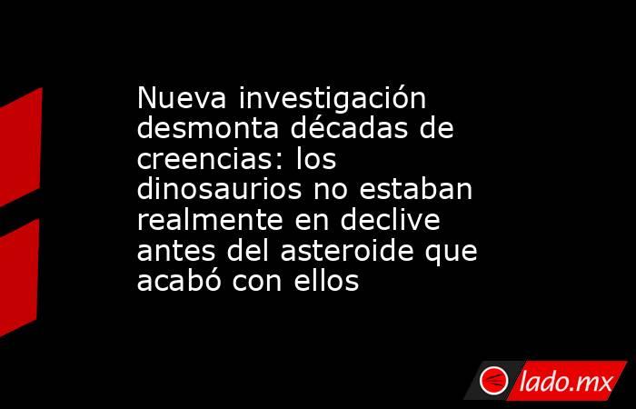 Nueva investigación desmonta décadas de creencias: los dinosaurios no estaban realmente en declive antes del asteroide que acabó con ellos. Noticias en tiempo real
