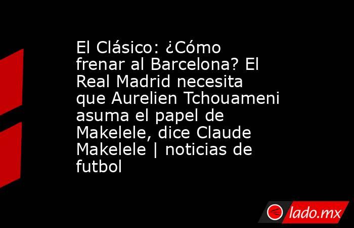El Clásico: ¿Cómo frenar al Barcelona? El Real Madrid necesita que Aurelien Tchouameni asuma el papel de Makelele, dice Claude Makelele | noticias de futbol. Noticias en tiempo real