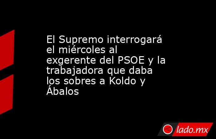 El Supremo interrogará el miércoles al exgerente del PSOE y la trabajadora que daba los sobres a Koldo y Ábalos. Noticias en tiempo real