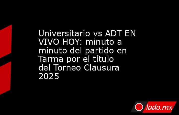 Universitario vs ADT EN VIVO HOY: minuto a minuto del partido en Tarma por el título del Torneo Clausura 2025. Noticias en tiempo real