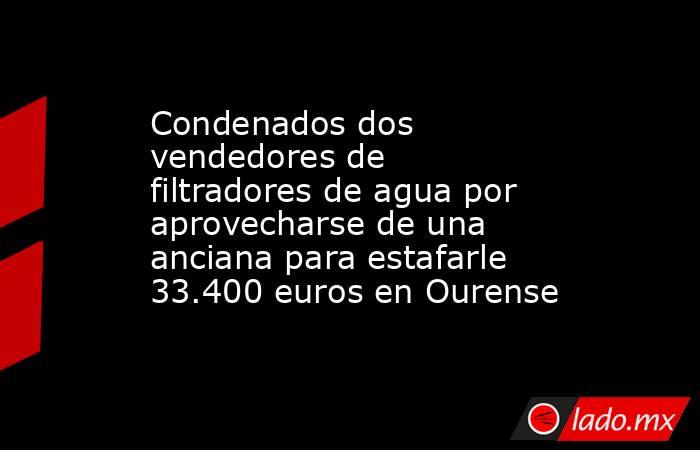 Condenados dos vendedores de filtradores de agua por aprovecharse de una anciana para estafarle 33.400 euros en Ourense. Noticias en tiempo real