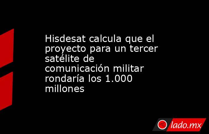 Hisdesat calcula que el proyecto para un tercer satélite de comunicación militar rondaría los 1.000 millones. Noticias en tiempo real