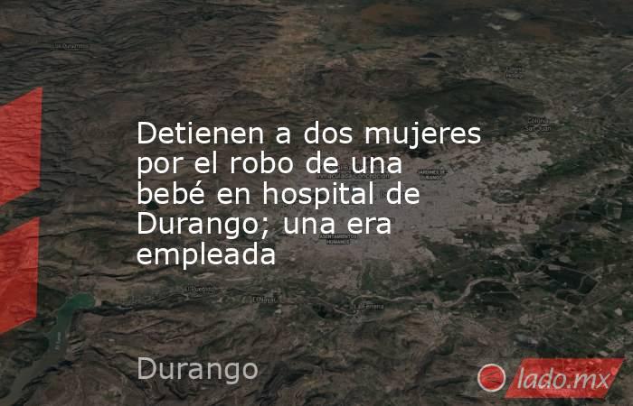 Detienen a dos mujeres por el robo de una bebé en hospital de Durango; una era empleada. Noticias en tiempo real