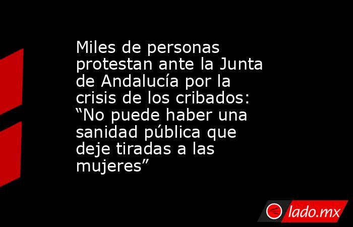 Miles de personas protestan ante la Junta de Andalucía por la crisis de los cribados: “No puede haber una sanidad pública que deje tiradas a las mujeres”. Noticias en tiempo real
