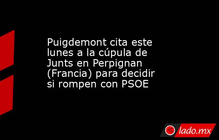 Puigdemont cita este lunes a la cúpula de Junts en Perpignan (Francia) para decidir si rompen con PSOE. Noticias en tiempo real