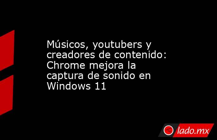 Músicos, youtubers y creadores de contenido: Chrome mejora la captura de sonido en Windows 11. Noticias en tiempo real