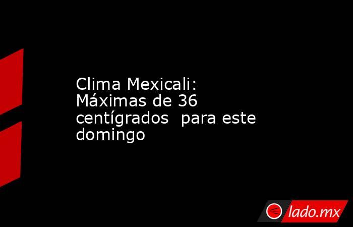Clima Mexicali: Máximas de 36 centígrados  para este domingo. Noticias en tiempo real