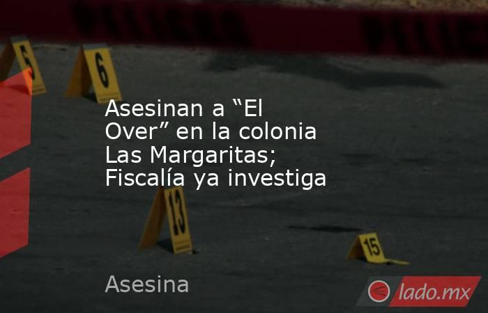 Asesinan a “El Over” en la colonia Las Margaritas; Fiscalía ya investiga. Noticias en tiempo real