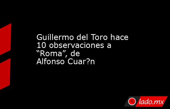 Guillermo del Toro hace 10 observaciones a “Roma”, de Alfonso Cuar?n. Noticias en tiempo real