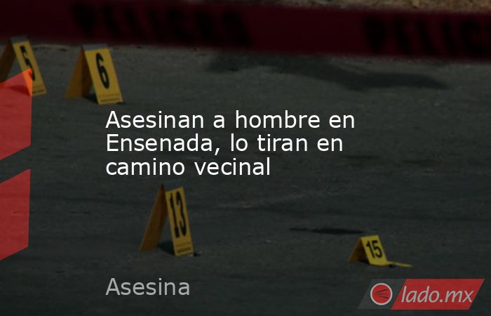 Asesinan a hombre en Ensenada, lo tiran en camino vecinal. Noticias en tiempo real