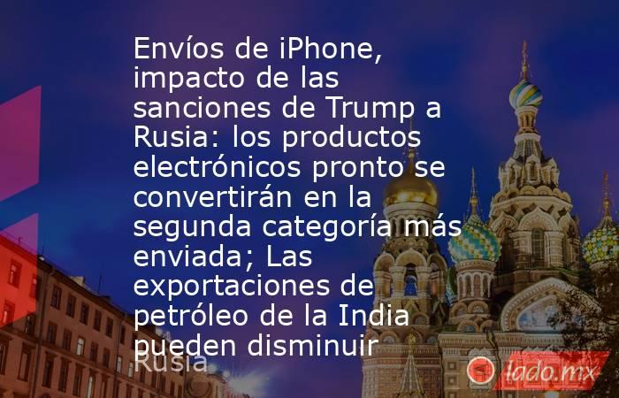 Envíos de iPhone, impacto de las sanciones de Trump a Rusia: los productos electrónicos pronto se convertirán en la segunda categoría más enviada; Las exportaciones de petróleo de la India pueden disminuir. Noticias en tiempo real