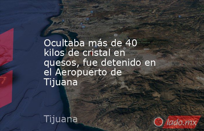 Ocultaba más de 40 kilos de cristal en quesos, fue detenido en el Aeropuerto de Tijuana. Noticias en tiempo real