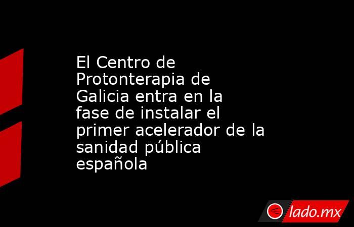 El Centro de Protonterapia de Galicia entra en la fase de instalar el primer acelerador de la sanidad pública española. Noticias en tiempo real