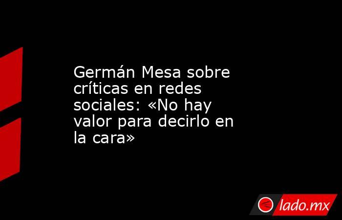 Germán Mesa sobre críticas en redes sociales: «No hay valor para decirlo en la cara». Noticias en tiempo real