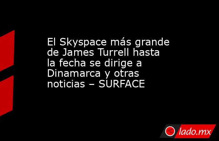 El Skyspace más grande de James Turrell hasta la fecha se dirige a Dinamarca y otras noticias – SURFACE. Noticias en tiempo real