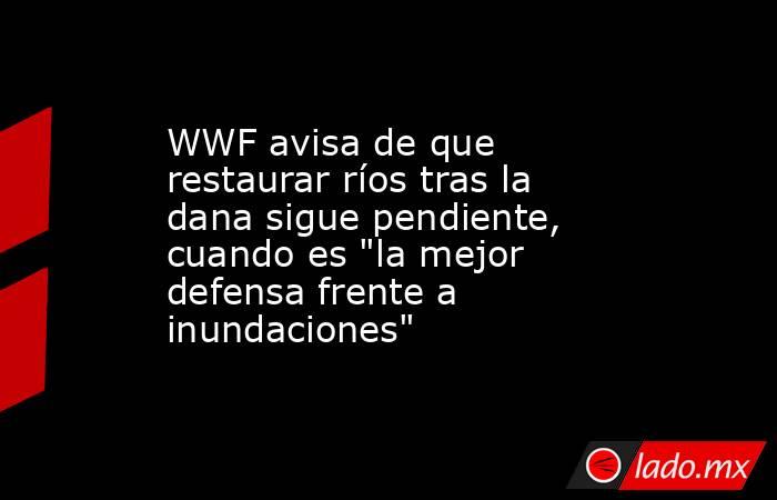 WWF avisa de que restaurar ríos tras la dana sigue pendiente, cuando es 