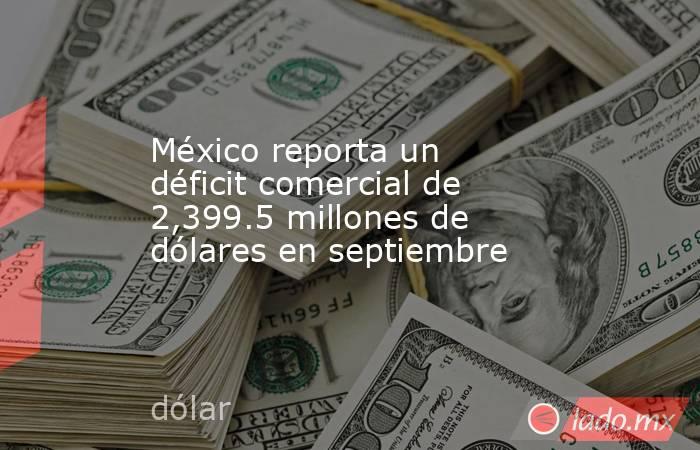México reporta un déficit comercial de 2,399.5 millones de dólares en septiembre. Noticias en tiempo real