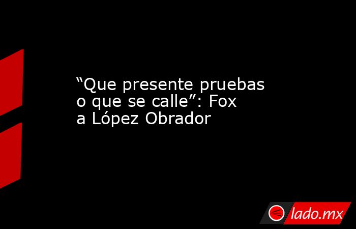 “Que presente pruebas o que se calle”: Fox a López Obrador. Noticias en tiempo real