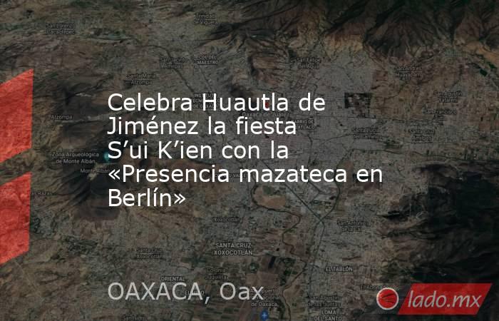 Celebra Huautla de Jiménez la fiesta S’ui K’ien con la «Presencia mazateca en Berlín». Noticias en tiempo real