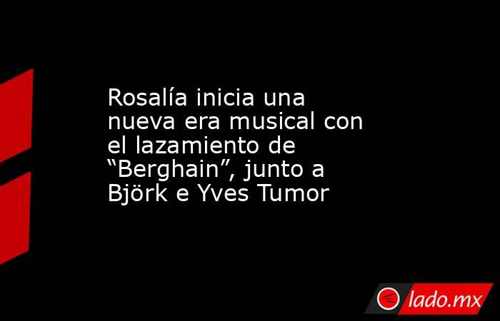 Rosalía inicia una nueva era musical con el lazamiento de “Berghain”, junto a Björk e Yves Tumor. Noticias en tiempo real