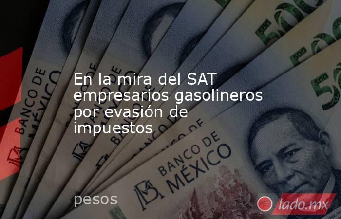 En la mira del SAT empresarios gasolineros por evasión de impuestos. Noticias en tiempo real