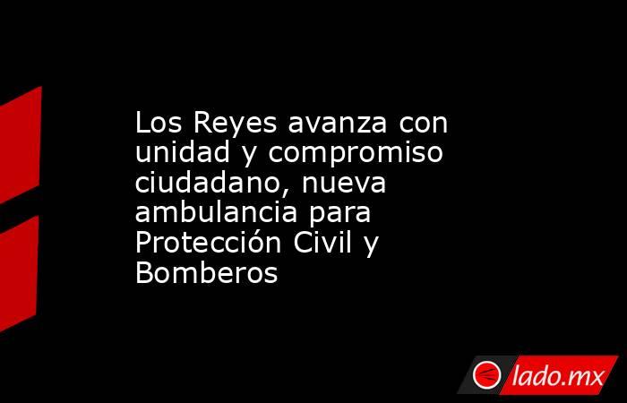 Los Reyes avanza con unidad y compromiso ciudadano, nueva ambulancia para Protección Civil y Bomberos. Noticias en tiempo real
