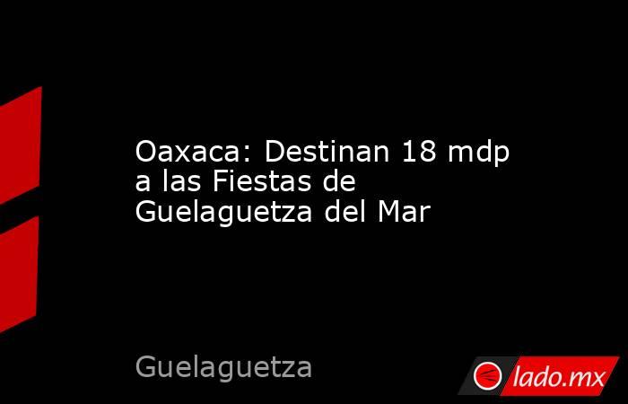 Oaxaca: Destinan 18 mdp a las Fiestas de Guelaguetza del Mar. Noticias en tiempo real