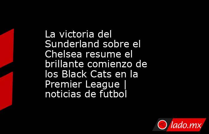La victoria del Sunderland sobre el Chelsea resume el brillante comienzo de los Black Cats en la Premier League | noticias de futbol. Noticias en tiempo real
